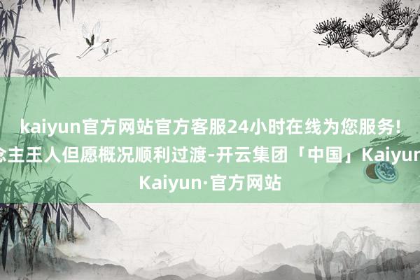 kaiyun官方网站官方客服24小时在线为您服务!很多东说念主王人但愿概况顺利过渡-开云集团「中国」Kaiyun·官方网站