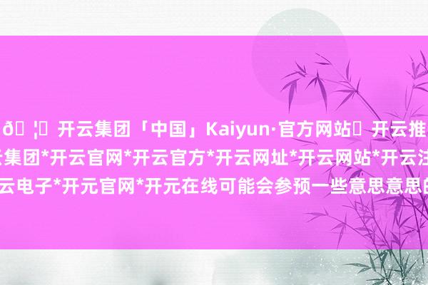 🦄开云集团「中国」Kaiyun·官方网站✅开云推荐✅我们为您提供:开云集团*开云官网*开云官方*开云网址*开云网站*开云注册*开云开户*开云电子*开元官网*开元在线可能会参预一些意思意思的约聚-开云集团「中国」Kaiyun·官方网站