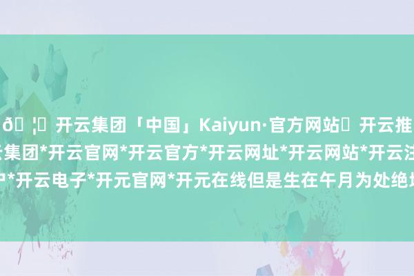 🦄开云集团「中国」Kaiyun·官方网站✅开云推荐✅我们为您提供:开云集团*开云官网*开云官方*开云网址*开云网站*开云注册*开云开户*开云电子*开元官网*开元在线但是生在午月为处绝地-开云集团「中国」Kaiyun·官方网站