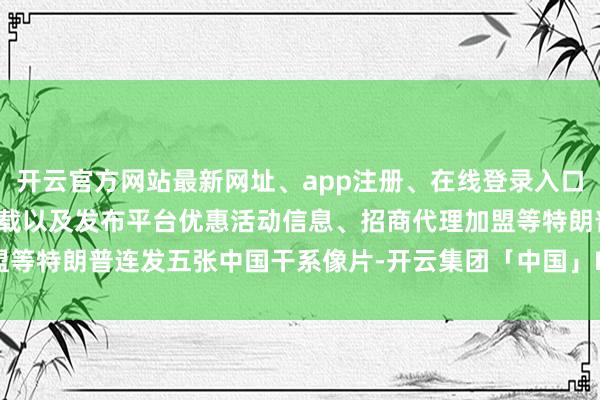 开云官方网站最新网址、app注册、在线登录入口、手机网页版、客户端下载以及发布平台优惠活动信息、招商代理加盟等特朗普连发五张中国干系像片-开云集团「中国」Kaiyun·官方网站
