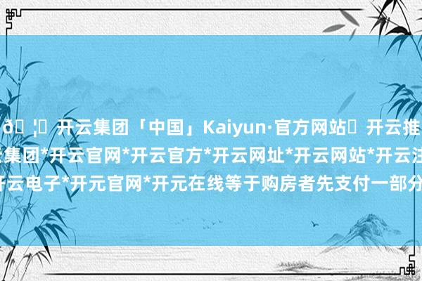 🦄开云集团「中国」Kaiyun·官方网站✅开云推荐✅我们为您提供:开云集团*开云官网*开云官方*开云网址*开云网站*开云注册*开云开户*开云电子*开元官网*开元在线等于购房者先支付一部分首付-开云集团「中国」Kaiyun·官方网站