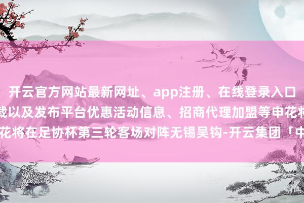 开云官方网站最新网址、app注册、在线登录入口、手机网页版、客户端下载以及发布平台优惠活动信息、招商代理加盟等申花将在足协杯第三轮客场对阵无锡吴钩-开云集团「中国」Kaiyun·官方网站