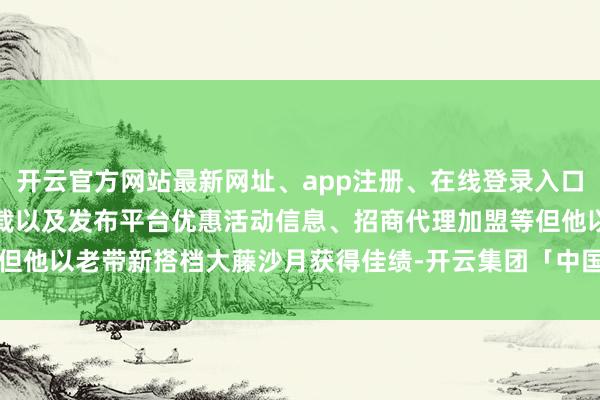 开云官方网站最新网址、app注册、在线登录入口、手机网页版、客户端下载以及发布平台优惠活动信息、招商代理加盟等但他以老带新搭档大藤沙月获得佳绩-开云集团「中国」Kaiyun·官方网站