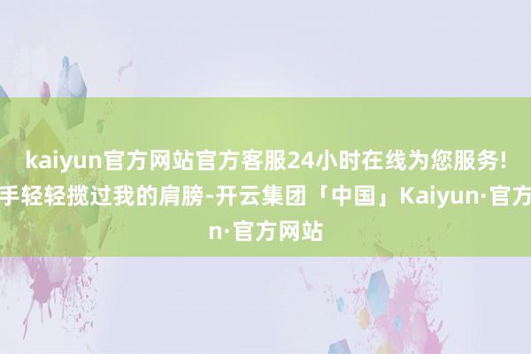 kaiyun官方网站官方客服24小时在线为您服务!伸动手轻轻揽过我的肩膀-开云集团「中国」Kaiyun·官方网站