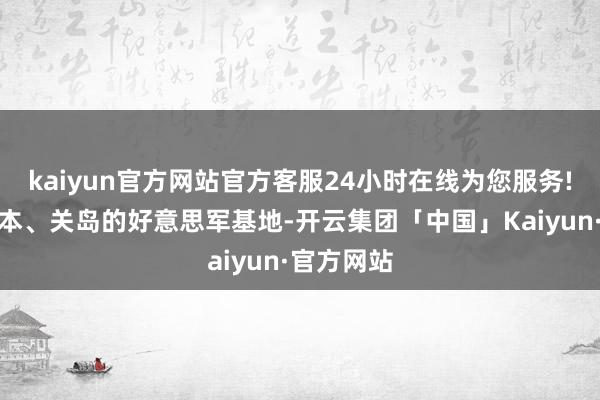 kaiyun官方网站官方客服24小时在线为您服务!以及驻日本、关岛的好意思军基地-开云集团「中国」Kaiyun·官方网站