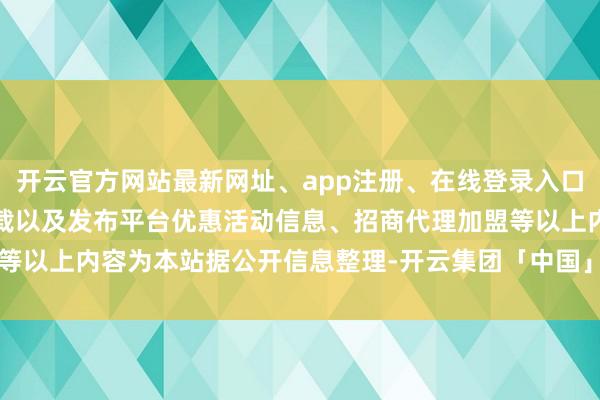 开云官方网站最新网址、app注册、在线登录入口、手机网页版、客户端下载以及发布平台优惠活动信息、招商代理加盟等以上内容为本站据公开信息整理-开云集团「中国」Kaiyun·官方网站