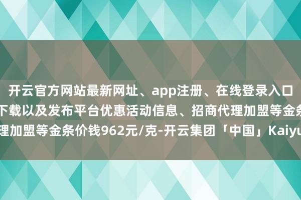 开云官方网站最新网址、app注册、在线登录入口、手机网页版、客户端下载以及发布平台优惠活动信息、招商代理加盟等金条价钱962元/克-开云集团「中国」Kaiyun·官方网站