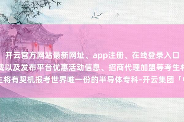 开云官方网站最新网址、app注册、在线登录入口、手机网页版、客户端下载以及发布平台优惠活动信息、招商代理加盟等考生将有契机报考世界唯一份的半导体专科-开云集团「中国」Kaiyun·官方网站