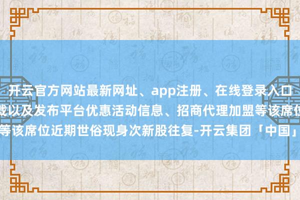 开云官方网站最新网址、app注册、在线登录入口、手机网页版、客户端下载以及发布平台优惠活动信息、招商代理加盟等该席位近期世俗现身次新股往复-开云集团「中国」Kaiyun·官方网站