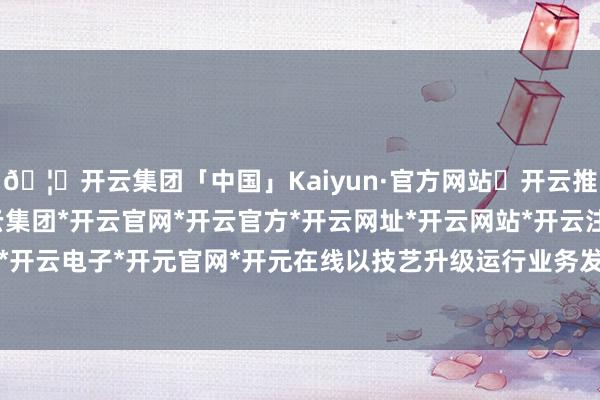 🦄开云集团「中国」Kaiyun·官方网站✅开云推荐✅我们为您提供:开云集团*开云官网*开云官方*开云网址*开云网站*开云注册*开云开户*开云电子*开元官网*开元在线以技艺升级运行业务发展-开云集团「中国」Kaiyun·官方网站