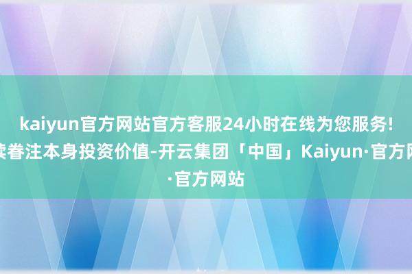 kaiyun官方网站官方客服24小时在线为您服务!抓续眷注本身投资价值-开云集团「中国」Kaiyun·官方网站